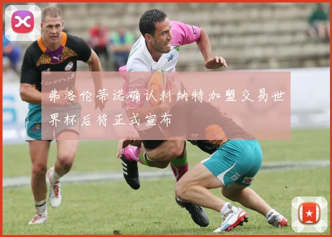 弗洛伦蒂诺确认科纳特加盟交易世界杯后将正式宣布