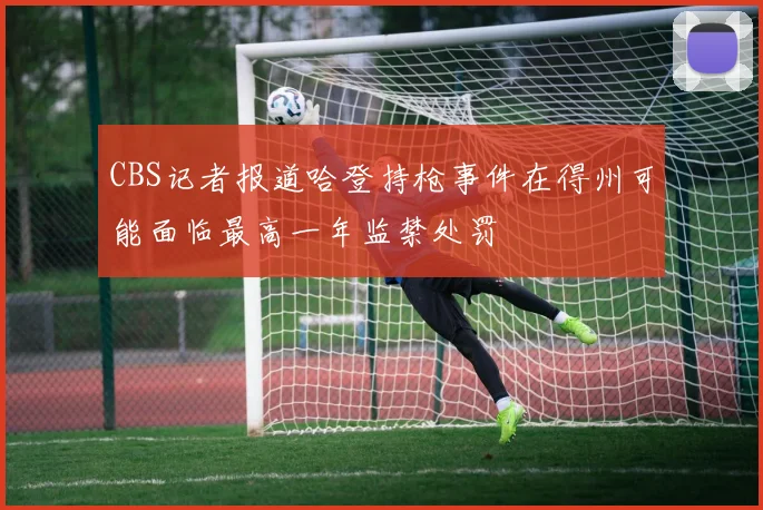 CBS记者报道哈登持枪事件在得州可能面临最高一年监禁处罚