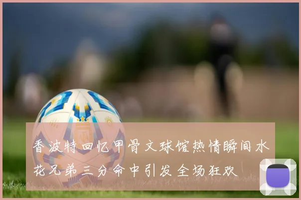 香波特回忆甲骨文球馆热情瞬间水花兄弟三分命中引发全场狂欢