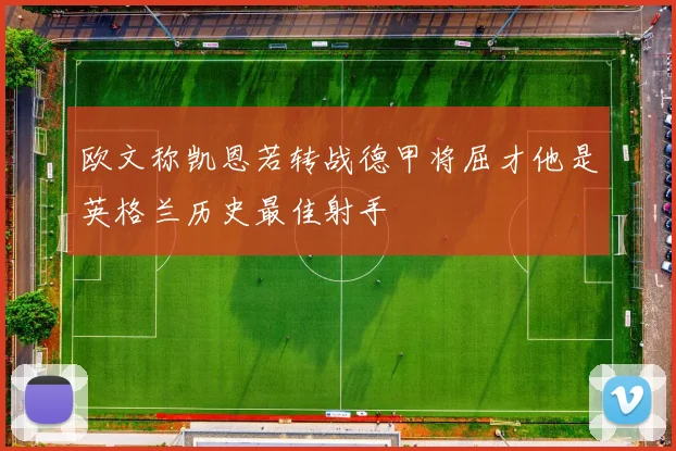 欧文称凯恩若转战德甲将屈才他是英格兰历史最佳射手