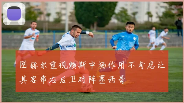 图赫尔重视赖斯中场作用不考虑让其客串右后卫对阵墨西哥