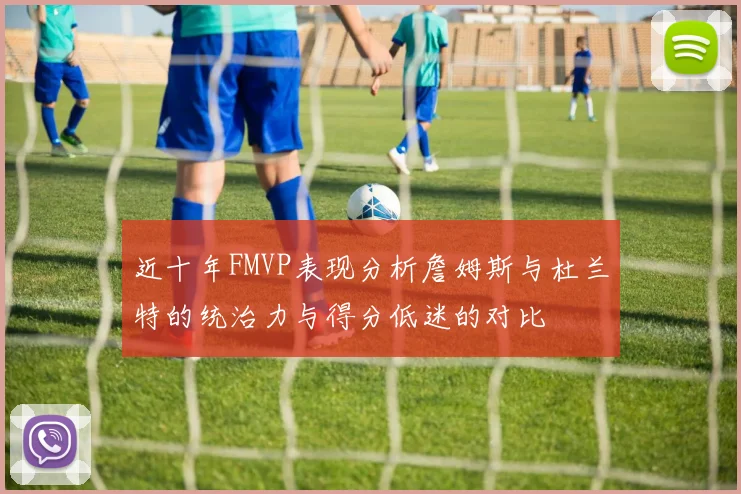 近十年FMVP表现分析詹姆斯与杜兰特的统治力与得分低迷的对比
