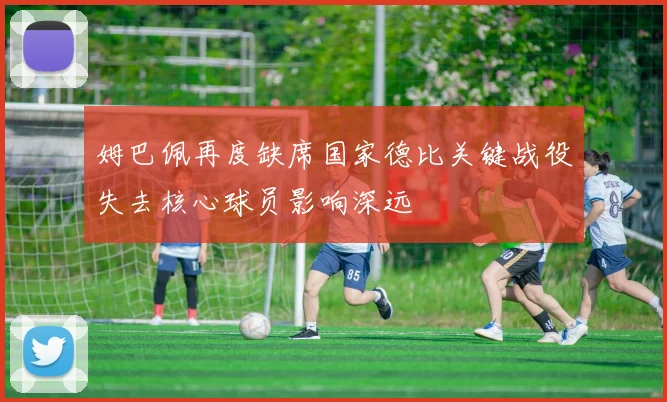 姆巴佩再度缺席国家德比关键战役失去核心球员影响深远