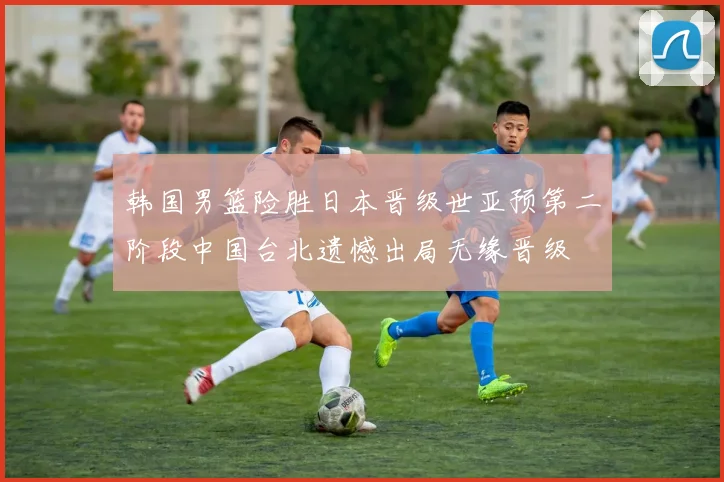 韩国男篮险胜日本晋级世亚预第二阶段中国台北遗憾出局无缘晋级