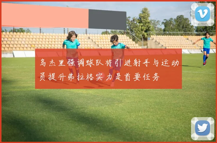 乌杰里强调球队将引进射手与运动员提升弗拉格实力是首要任务