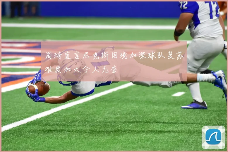 周琦直言尼克斯困境加深球队复苏难度加大令人无奈