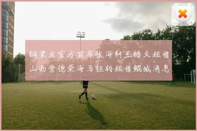 铜梁龙官方宣布张海轩王皓文租借山西崇德荣海马钰钧租借鲲城消息