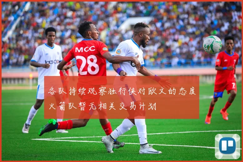 各队持续观察独行侠对欧文的态度火箭队暂无相关交易计划