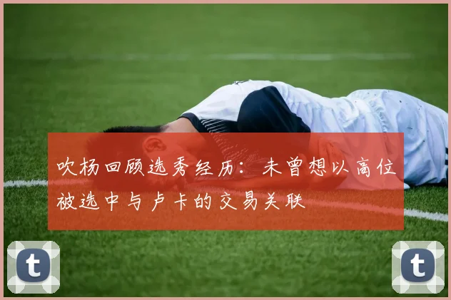 吹杨回顾选秀经历：未曾想以高位被选中与卢卡的交易关联