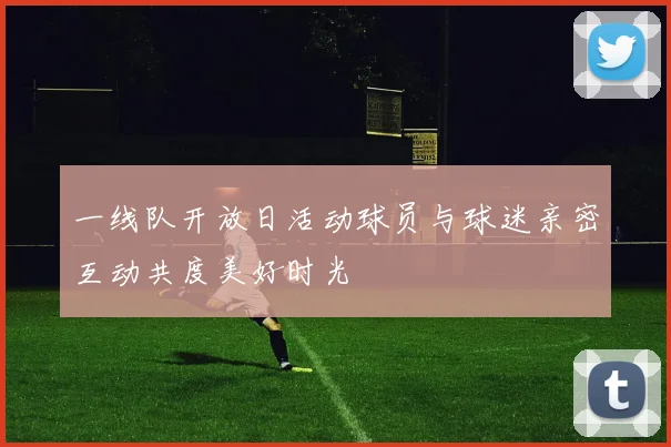 一线队开放日活动球员与球迷亲密互动共度美好时光