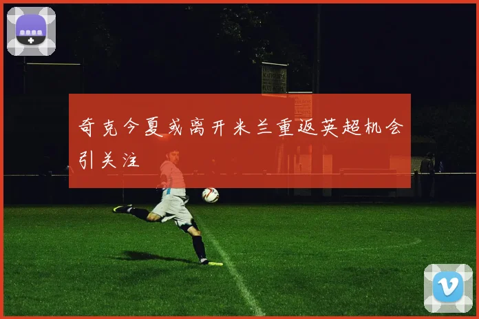 奇克今夏或离开米兰重返英超机会引关注