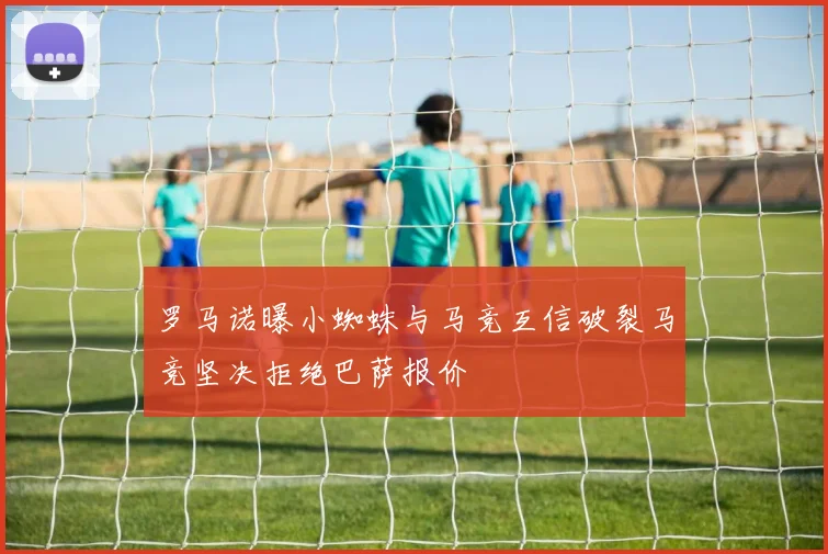 罗马诺曝小蜘蛛与马竞互信破裂马竞坚决拒绝巴萨报价